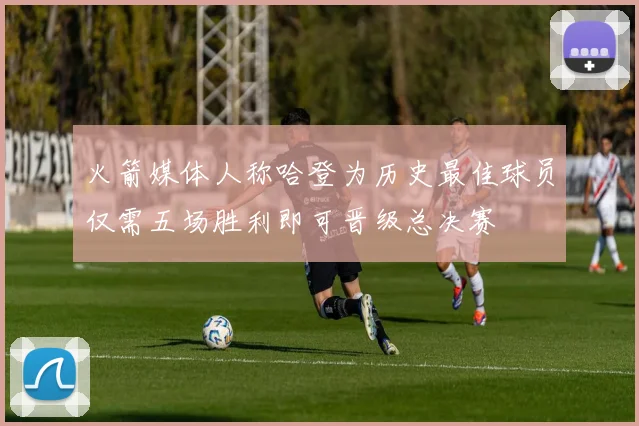 火箭媒体人称哈登为历史最佳球员仅需五场胜利即可晋级总决赛