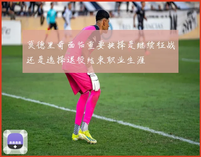 莫德里奇面临重要抉择是继续征战还是选择退役结束职业生涯
