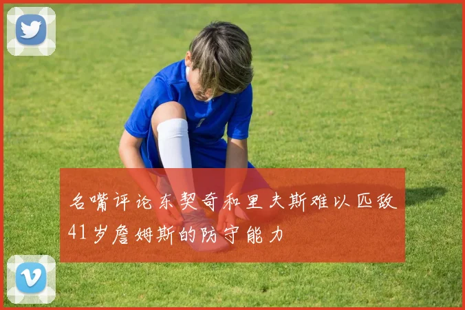 名嘴评论东契奇和里夫斯难以匹敌41岁詹姆斯的防守能力