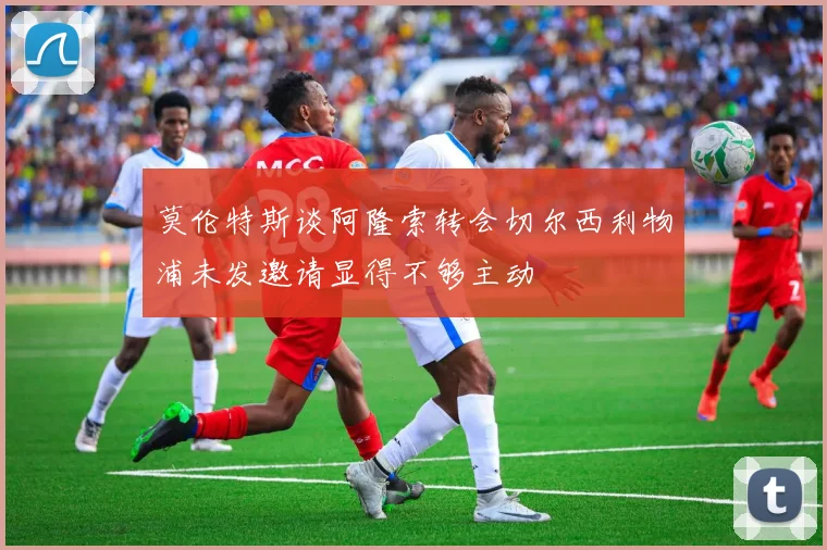 莫伦特斯谈阿隆索转会切尔西利物浦未发邀请显得不够主动