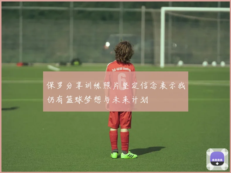 保罗分享训练照片坚定信念表示我仍有篮球梦想与未来计划