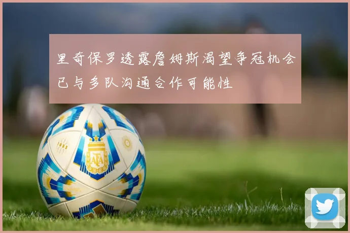 里奇保罗透露詹姆斯渴望争冠机会已与多队沟通合作可能性