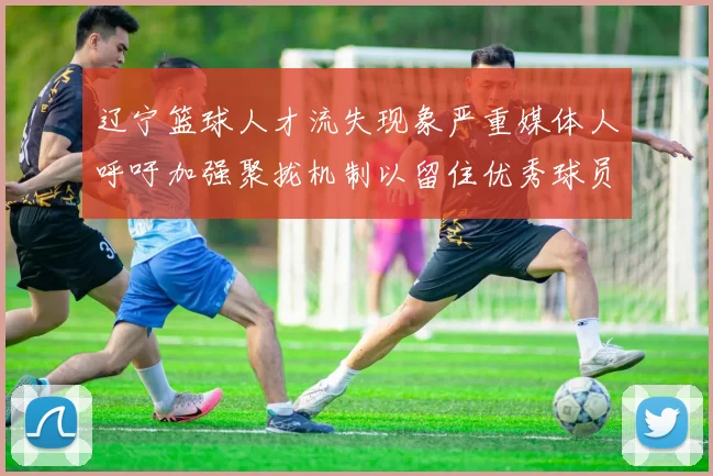 辽宁篮球人才流失现象严重媒体人呼吁加强聚拢机制以留住优秀球员