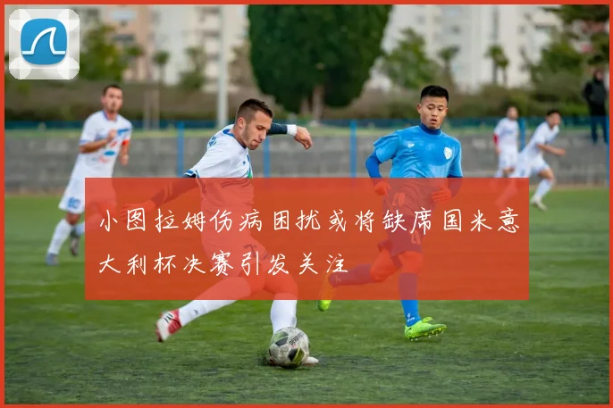 小图拉姆伤病困扰或将缺席国米意大利杯决赛引发关注